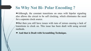 So Why Not Bi- Polar Encoding ?
Although, the constant transitions on ones with bipolar signaling
also allows the circuit to be self clocking, which eliminates the need
for a separate clock source.
But then you still have issues with runs of zeroes causing a lack of
transitions to clock on. This issue has been dealt with using several
methods.
 And that is Dealt with Scrambling Technique.
 