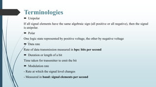 Terminologies
 Unipolar
If all signal elements have the same algebraic sign (all positive or all negative), then the signal
is unipolar.
 Polar
One logic state represented by positive voltage, the other by negative voltage
 Data rate
Rate of data transmission measured in bps: bits per second
 Duration or length of a bit
Time taken for transmitter to emit the bit
 Modulation rate
- Rate at which the signal level changes
- Measured in baud: signal elements per second
 