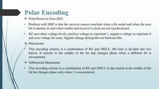 Polar Encoding
 PolarReturn to Zero (RZ)
• Problem with NRZ is that the receiver cannot conclude when a bit ended and when the next
bit is started, in case when sender and receiver’s clock are not synchronized.
• RZ uses three voltage levels, positive voltage to represent 1, negative voltage to represent 0
and zero voltage for none. Signals change during bits not between bits.
 Manchester
• This encoding scheme is a combination of RZ and NRZ-L. Bit time is divided into two
halves. It transits in the middle of the bit and changes phase when a different bit is
encountered.
 Differential Manchester
• This encoding scheme is a combination of RZ and NRZ-I. It also transit at the middle of the
bit but changes phase only when 1 is encountered.
 