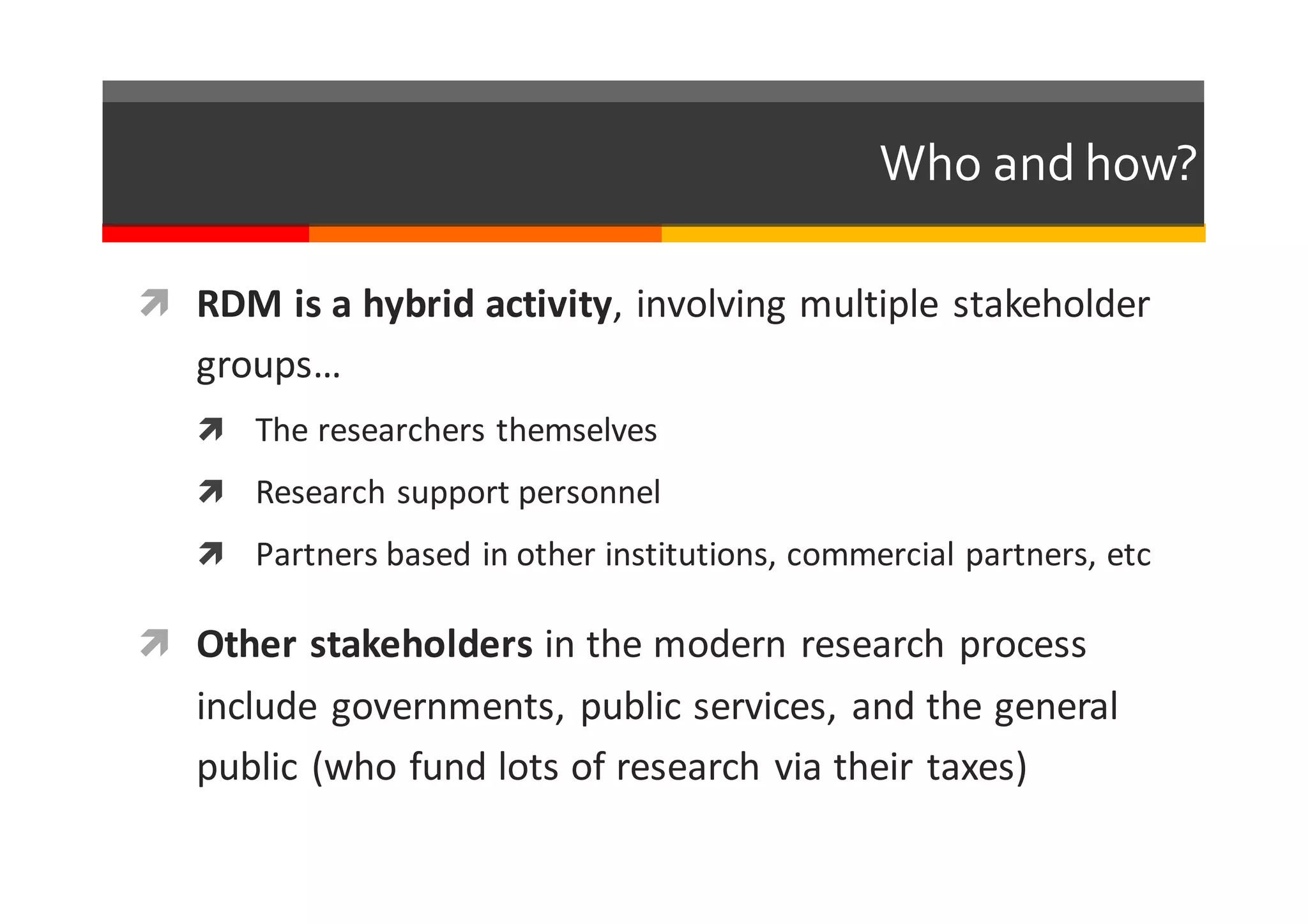 Who  and  how?
ì RDM	
  is	
  a	
  hybrid	
  activity,	
  involving	
  multiple	
  stakeholder	
  
groups…
ì The	
  researchers	
  themselves
ì Research	
  support	
  personnel
ì Partners	
  based	
  in	
  other	
  institutions,	
  commercial	
  partners,	
  etc
ì Other	
  stakeholders	
  in	
  the	
  modern	
  research	
  process	
  
include	
  governments,	
  public	
  services,	
  and	
  the	
  general	
  
public	
  (who	
  fund	
  lots	
  of	
  research	
  via	
  their	
  taxes)
 