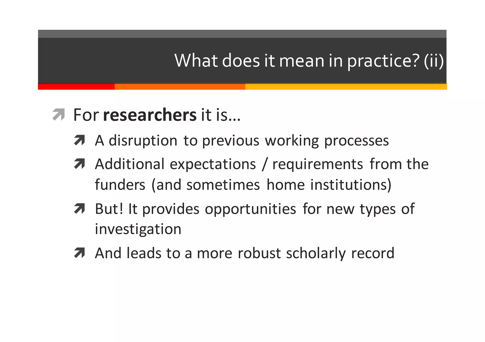 What  does  it  mean  in  practice?  (ii)
ì For	
  researchers it	
  is…
ì A	
  disruption	
  to	
  previous	
  working	
  processes
ì Additional	
  expectations	
  /	
  requirements	
   from	
  the	
  
funders	
  (and	
  sometimes	
   home	
  institutions)
ì But!	
  It	
  provides	
  opportunities	
   for	
  new	
  types	
  of	
  
investigation
ì And	
  leads	
  to	
  a	
  more	
  robust	
  scholarly	
  record
 