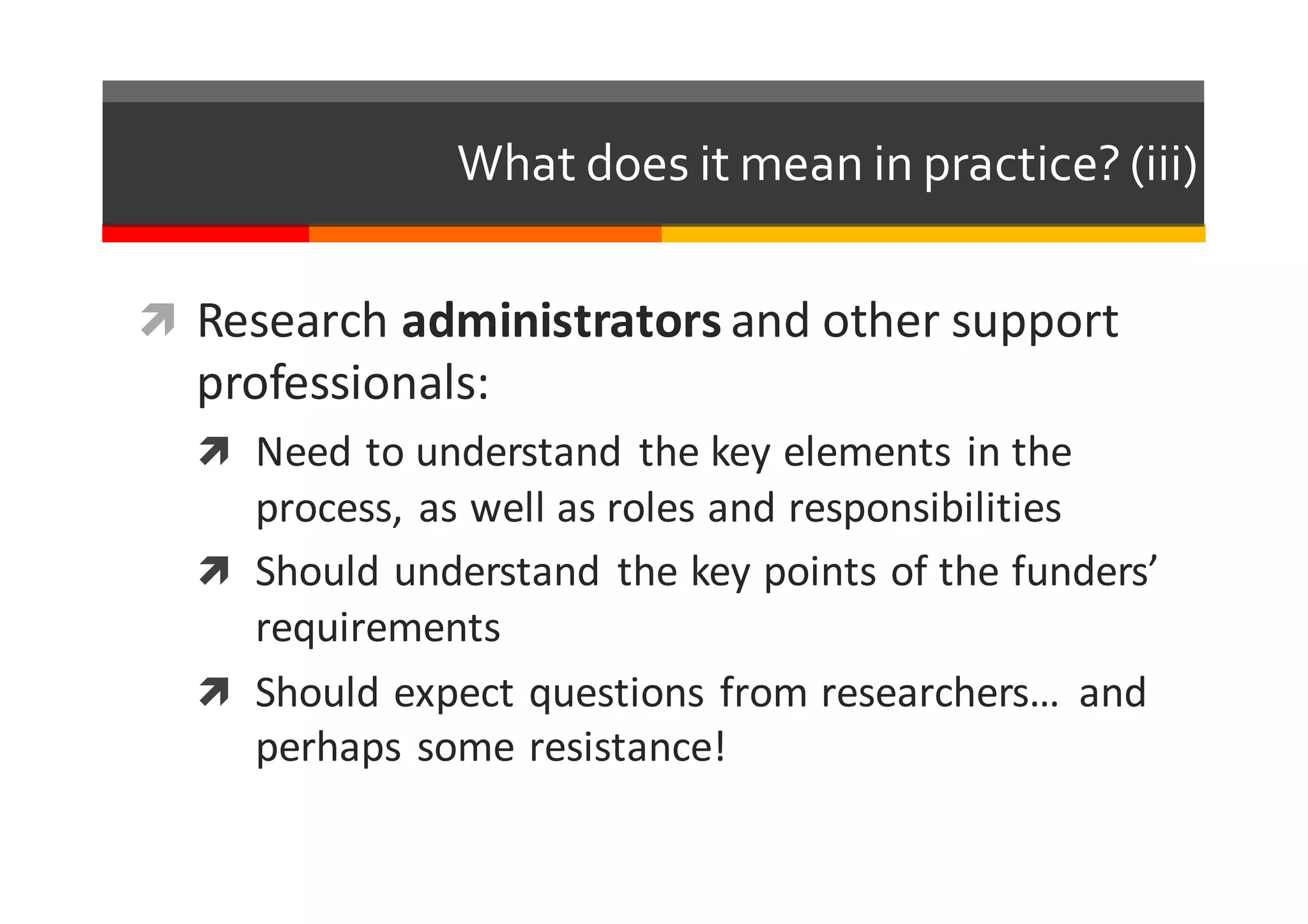 What  does  it  mean  in  practice?  (iii)
ì Research	
  administrators and	
  other	
  support	
  
professionals:
ì Need	
  to	
  understand	
   the	
  key	
  elements	
  in	
  the	
  
process,	
  as	
  well	
  as	
  roles	
  and	
  responsibilities
ì Should	
  understand	
   the	
  key	
  points	
  of	
  the	
  funders’	
  
requirements
ì Should	
  expect	
  questions	
  from	
  researchers…	
   and	
  
perhaps	
  some	
  resistance!
 