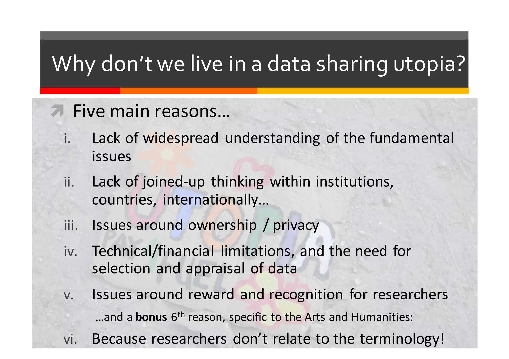 Why  don’t  we  live  in  a  data  sharing  utopia?
ì Five	
  main	
  reasons…
i. Lack	
  of	
  widespread	
  understanding	
  of	
  the	
  fundamental	
  
issues
ii. Lack	
  of	
  joined-­‐up	
  thinking	
  within	
  institutions,	
  
countries,	
  internationally…
iii. Issues	
  around	
  ownership	
  /	
  privacy
iv. Technical/financial	
   limitations,	
  and	
  the	
  need	
  for	
  
selection	
  and	
  appraisal	
  of	
  data
v. Issues	
  around	
  reward	
  and	
  recognition	
  for	
  researchers
…and	
  a	
  bonus 6th reason,	
  specific	
  to	
  the	
  Arts	
  and	
  Humanities:
vi. Because	
  researchers	
  don’t	
  relate	
  to	
  the	
  terminology!
 