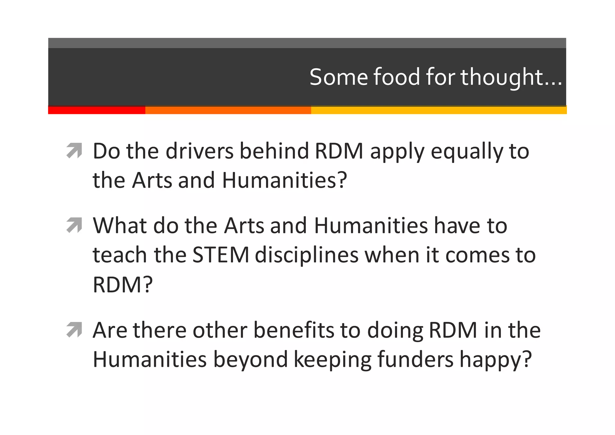 Some  food  for  thought…
ì Do	
  the	
  drivers	
  behind	
  RDM	
  apply	
  equally	
  to	
  
the	
  Arts	
  and	
  Humanities?
ì What	
  do	
  the	
  Arts	
  and	
  Humanities	
  have	
  to	
  
teach	
  the	
  STEM	
  disciplines	
  when	
  it	
  comes	
  to	
  
RDM?
ì Are	
  there	
  other	
  benefits to	
  doing	
  RDM	
  in	
  the	
  
Humanities	
  beyond	
  keeping	
  funders	
  happy?
 