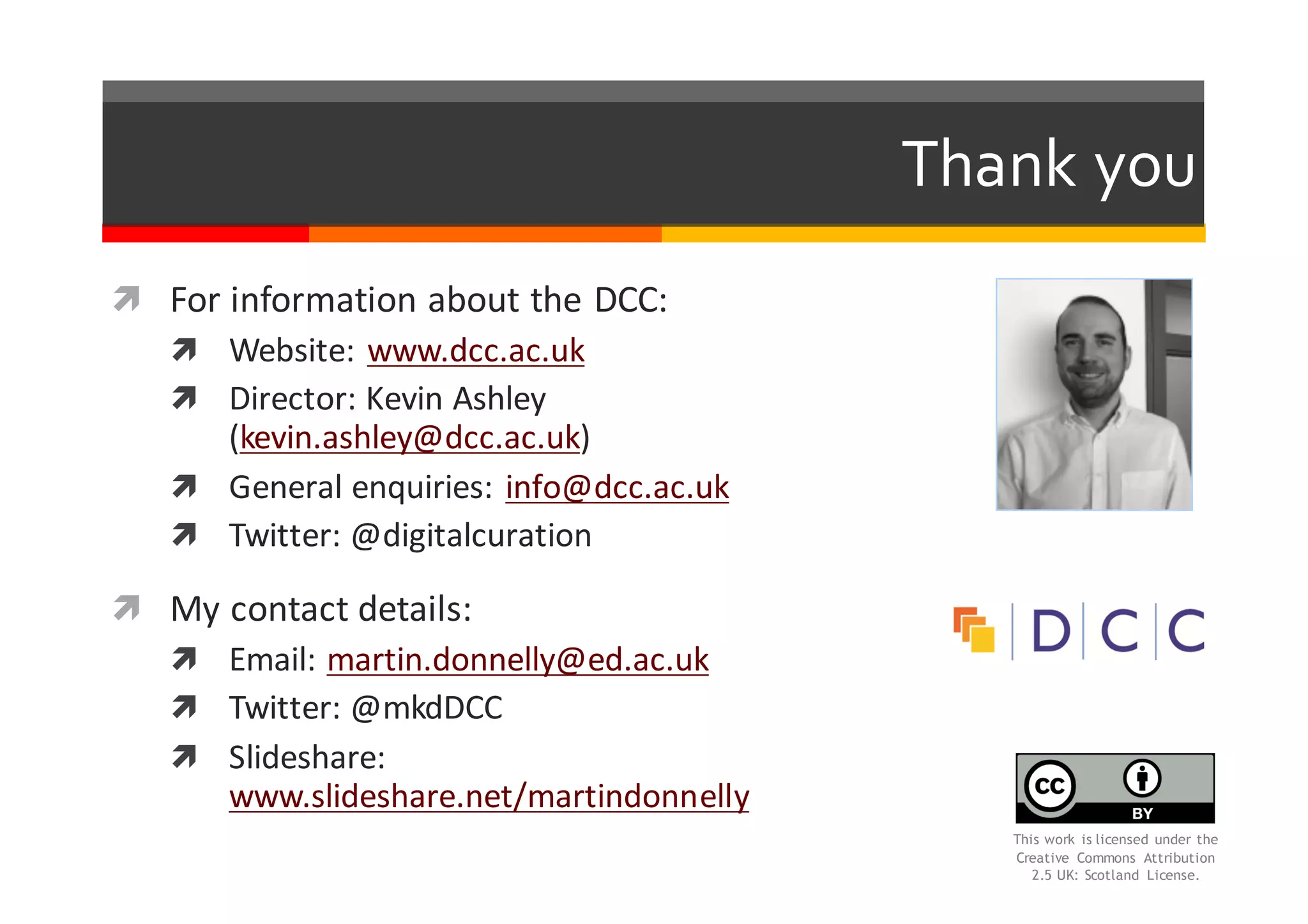 Thank  you
ì For	
  information	
  about	
  the	
  DCC:
ì Website:	
  www.dcc.ac.uk
ì Director:	
  Kevin	
  Ashley	
  
(kevin.ashley@dcc.ac.uk)
ì General	
  enquiries:	
  info@dcc.ac.uk
ì Twitter:	
  @digitalcuration
ì My	
  contact	
  details:
ì Email:	
  martin.donnelly@ed.ac.uk
ì Twitter:	
  @mkdDCC
ì Slideshare:	
  
www.slideshare.net/martindonnelly
This work is licensed under the
Creative Commons Attribution
2.5 UK: Scotland License.
 