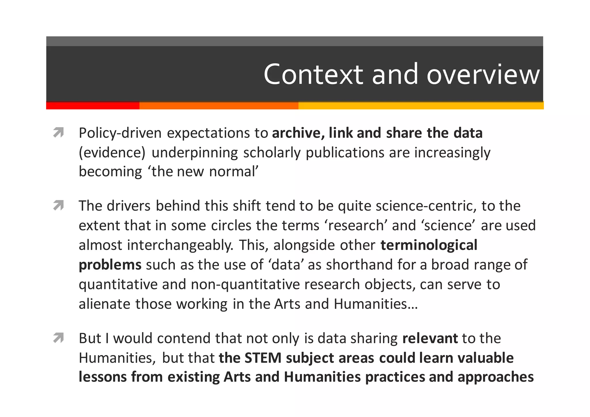 Context  and  overview
ì Policy-­‐driven	
  expectations	
  to	
  archive,	
  link	
  and	
  share	
  the	
  data	
  
(evidence)	
  underpinning	
  scholarly	
  publications	
  are	
  increasingly	
  
becoming	
  ‘the	
  new	
  normal’
ì The	
  drivers	
  behind	
  this	
  shift	
  tend	
  to	
  be	
  quite	
  science-­‐centric,	
  to	
  the	
  
extent	
  that	
  in	
  some	
  circles	
  the	
  terms	
  ‘research’	
  and	
  ‘science’	
  are	
  used	
  
almost	
  interchangeably.	
  This,	
  alongside	
  other	
  terminological	
  
problems	
  such	
  as	
  the	
  use	
  of	
  ‘data’	
  as	
  shorthand	
  for	
  a	
  broad	
  range	
  of	
  
quantitative	
  and	
  non-­‐quantitative	
  research	
  objects,	
  can	
  serve	
  to	
  
alienate	
  those	
  working	
  in	
  the	
  Arts	
  and	
  Humanities…
ì But	
  I	
  would	
  contend	
  that	
  not	
  only	
  is	
  data	
  sharing	
  relevant to	
  the	
  
Humanities,	
  but	
  that	
  the	
  STEM	
  subject	
  areas	
  could	
  learn	
  valuable	
  
lessons	
  from	
  existing	
  Arts	
  and	
  Humanities	
  practices	
  and	
  approaches
 