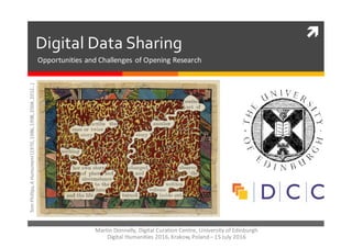 ì
Digital  Data  Sharing
Tom	
  Phillips,	
  A	
  Humument(1970,	
  1986,	
  1998,	
  2004,	
  2012…)
Martin	
  Donnelly,	
  Digital	
  Curation	
  Centre,	
  University	
  of	
  Edinburgh	
  
Digital	
  Humanities	
  2016,	
  Krakow,	
  Poland	
  – 15	
  July	
  2016
Opportunities	
  and	
  Challenges	
  of	
  Opening	
  Research
 