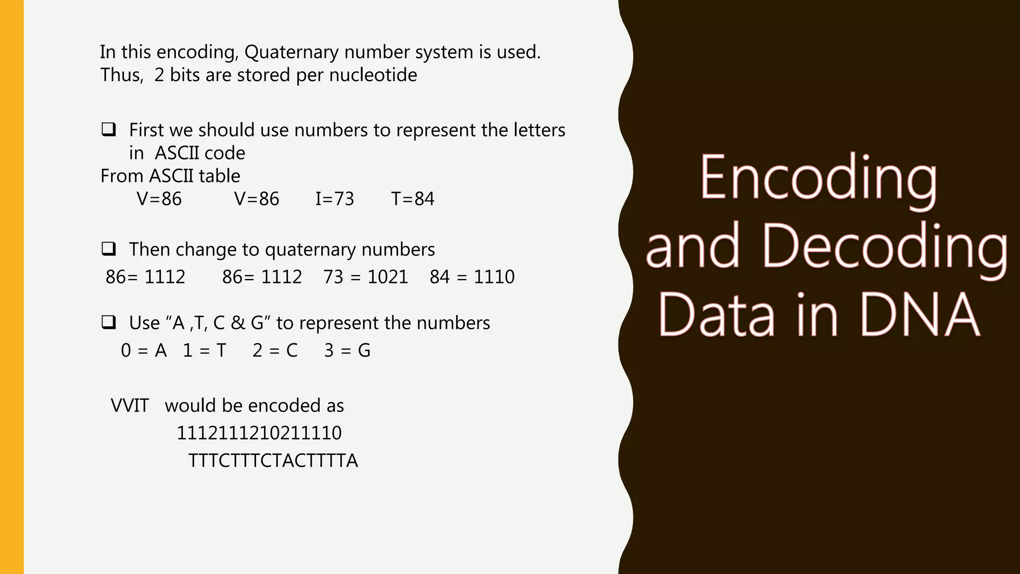 In this encoding, Quaternary number system is used.
Thus, 2 bits are stored per nucleotide
 First we should use numbers to represent the letters
in ASCII code
From ASCII table
V=86 V=86 I=73 T=84
 Then change to quaternary numbers
86= 1112 86= 1112 73 = 1021 84 = 1110
 Use “A ,T, C & G” to represent the numbers
0 = A 1 = T 2 = C 3 = G
VVIT would be encoded as
1112111210211110
TTTCTTTCTACTTTTA
 