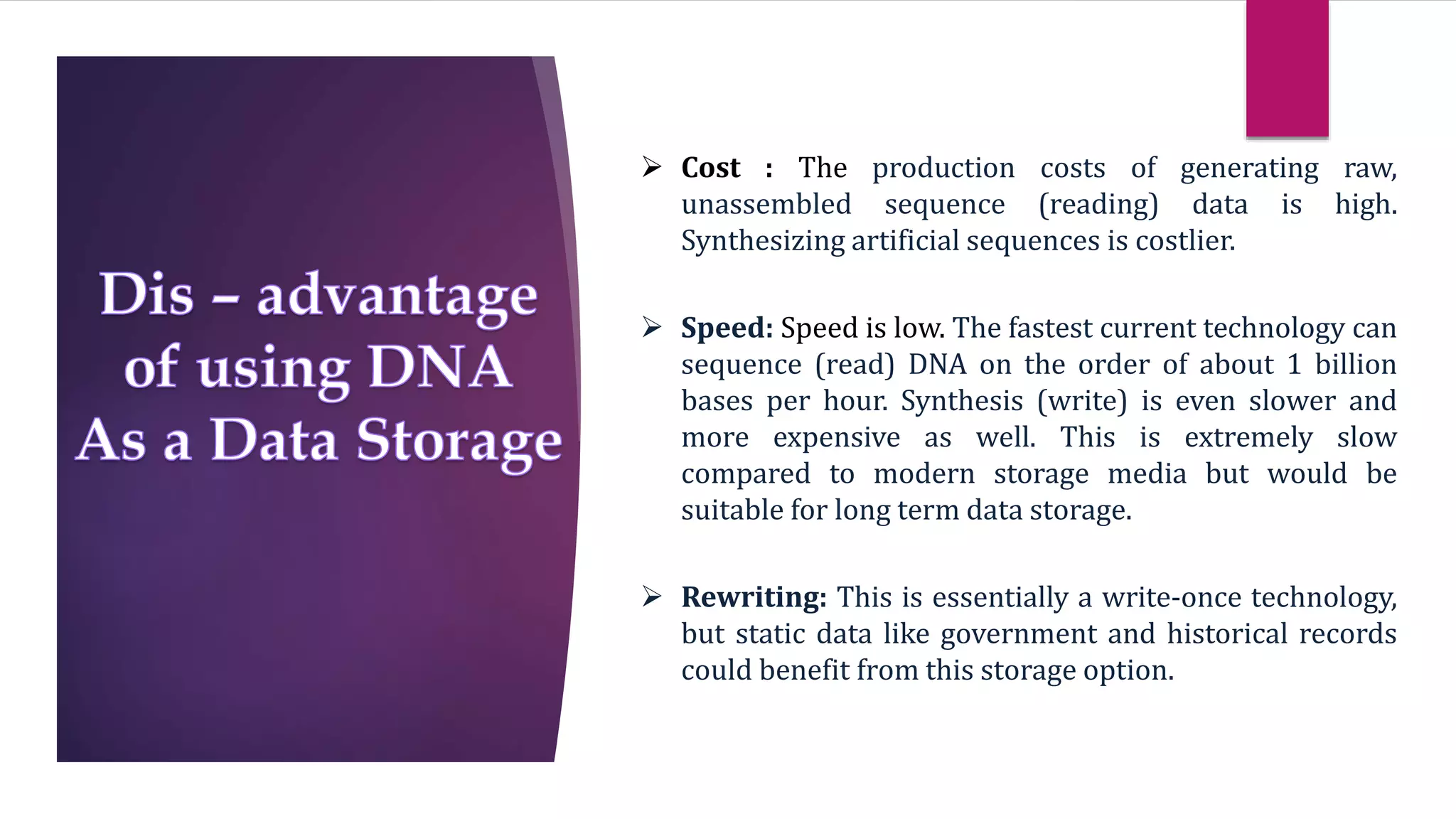  Cost : The production costs of generating raw,
unassembled sequence (reading) data is high.
Synthesizing artificial sequences is costlier.
 Speed: Speed is low. The fastest current technology can
sequence (read) DNA on the order of about 1 billion
bases per hour. Synthesis (write) is even slower and
more expensive as well. This is extremely slow
compared to modern storage media but would be
suitable for long term data storage.
 Rewriting: This is essentially a write-once technology,
but static data like government and historical records
could benefit from this storage option.
 