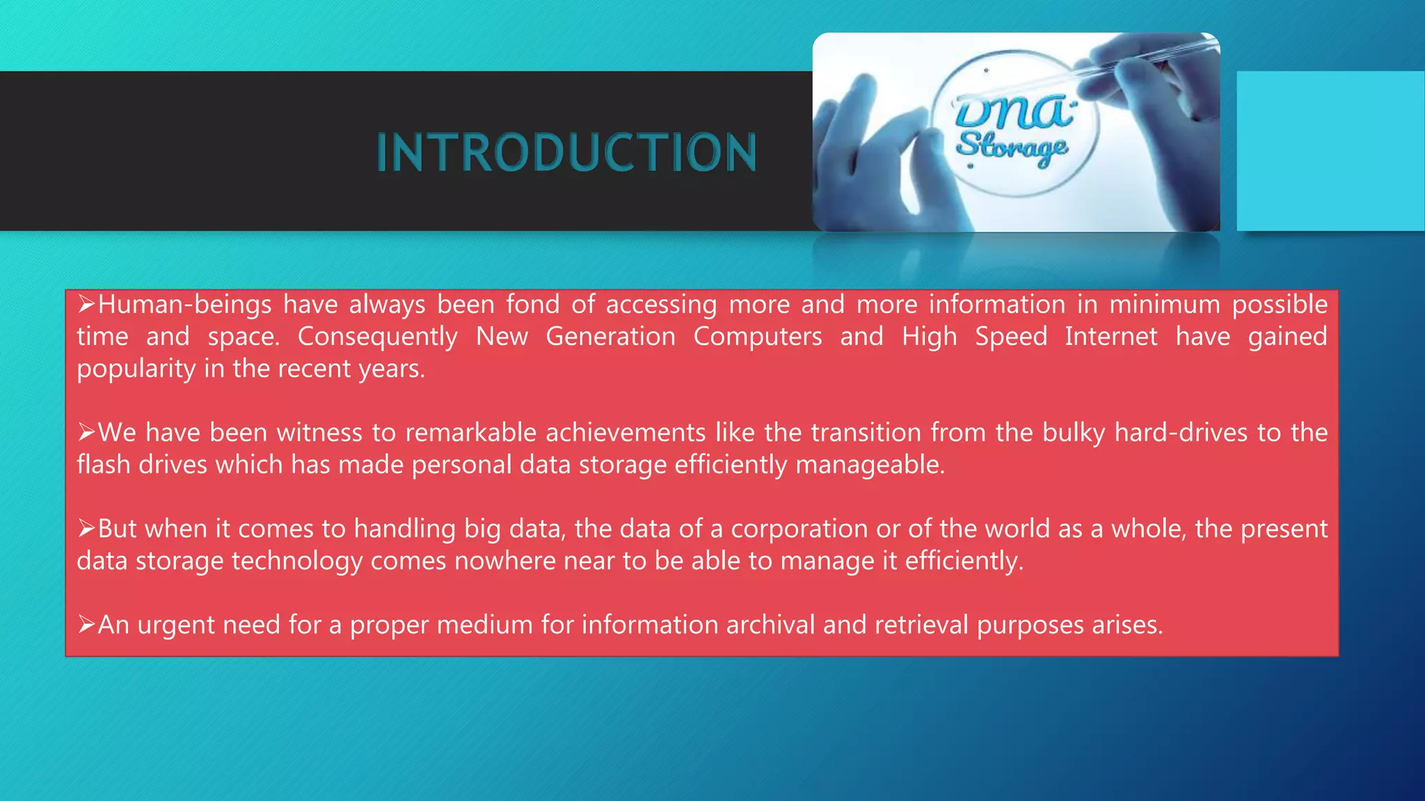 INTRODUCTION
Human-beings have always been fond of accessing more and more information in minimum possible
time and space. Consequently New Generation Computers and High Speed Internet have gained
popularity in the recent years.
We have been witness to remarkable achievements like the transition from the bulky hard-drives to the
flash drives which has made personal data storage efficiently manageable.
But when it comes to handling big data, the data of a corporation or of the world as a whole, the present
data storage technology comes nowhere near to be able to manage it efficiently.
An urgent need for a proper medium for information archival and retrieval purposes arises.
 