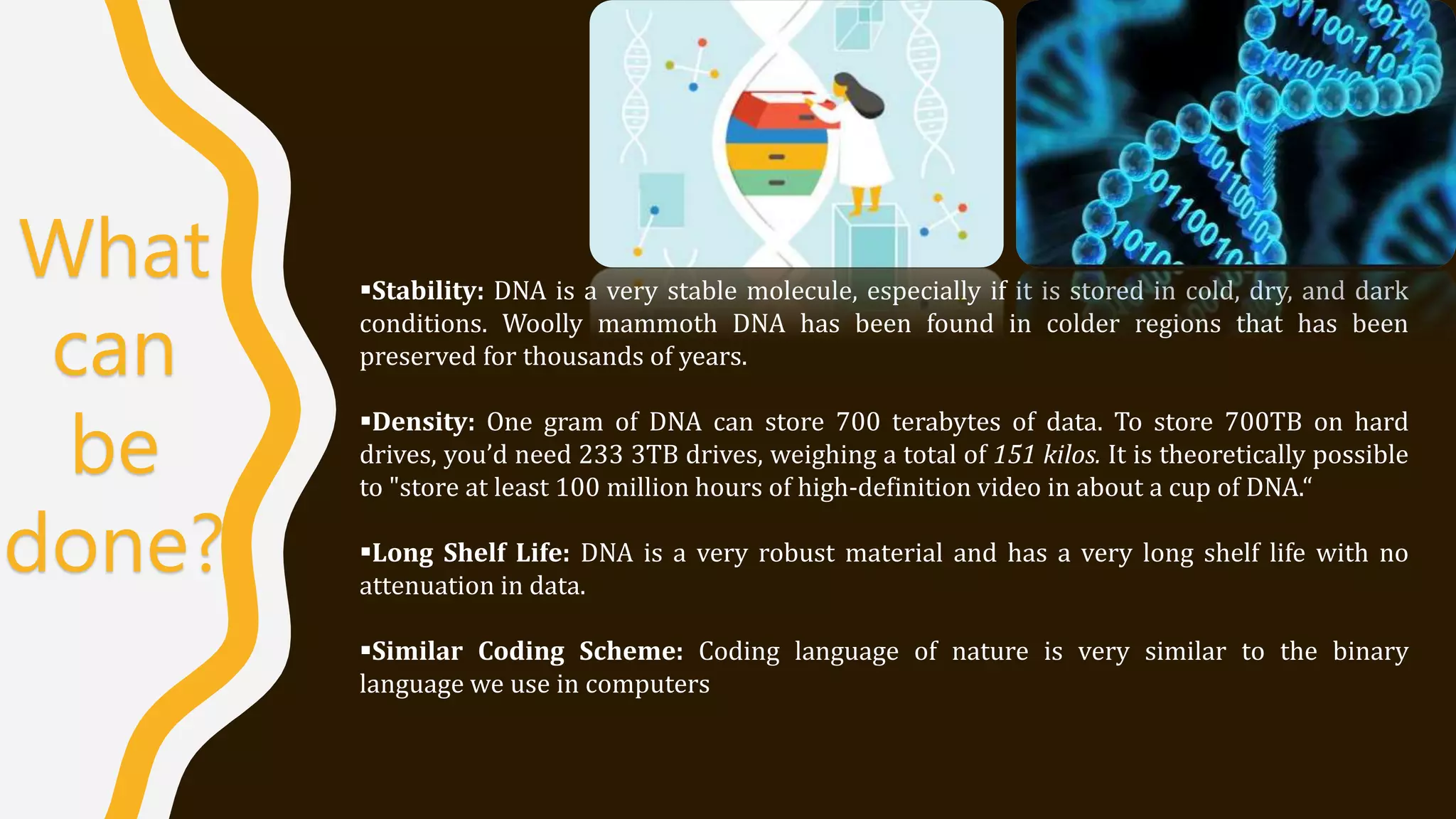 What
can
be
done?
Stability: DNA is a very stable molecule, especially if it is stored in cold, dry, and dark
conditions. Woolly mammoth DNA has been found in colder regions that has been
preserved for thousands of years.
Density: One gram of DNA can store 700 terabytes of data. To store 700TB on hard
drives, you’d need 233 3TB drives, weighing a total of 151 kilos. It is theoretically possible
to "store at least 100 million hours of high-definition video in about a cup of DNA.“
Long Shelf Life: DNA is a very robust material and has a very long shelf life with no
attenuation in data.
Similar Coding Scheme: Coding language of nature is very similar to the binary
language we use in computers
 