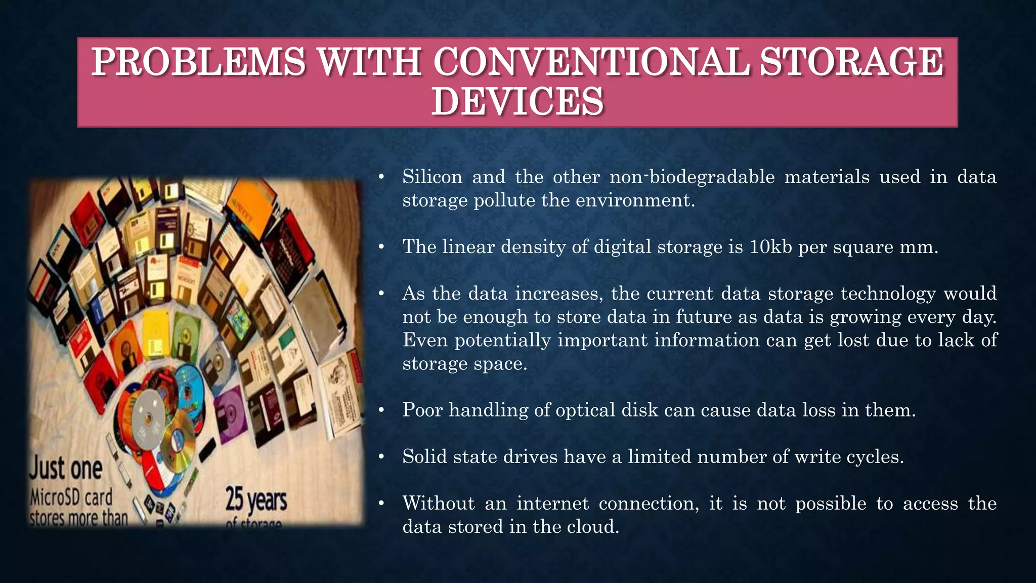 PROBLEMS WITH CONVENTIONAL STORAGE
DEVICES
• Silicon and the other non-biodegradable materials used in data
storage pollute the environment.
• The linear density of digital storage is 10kb per square mm.
• As the data increases, the current data storage technology would
not be enough to store data in future as data is growing every day.
Even potentially important information can get lost due to lack of
storage space.
• Poor handling of optical disk can cause data loss in them.
• Solid state drives have a limited number of write cycles.
• Without an internet connection, it is not possible to access the
data stored in the cloud.
 