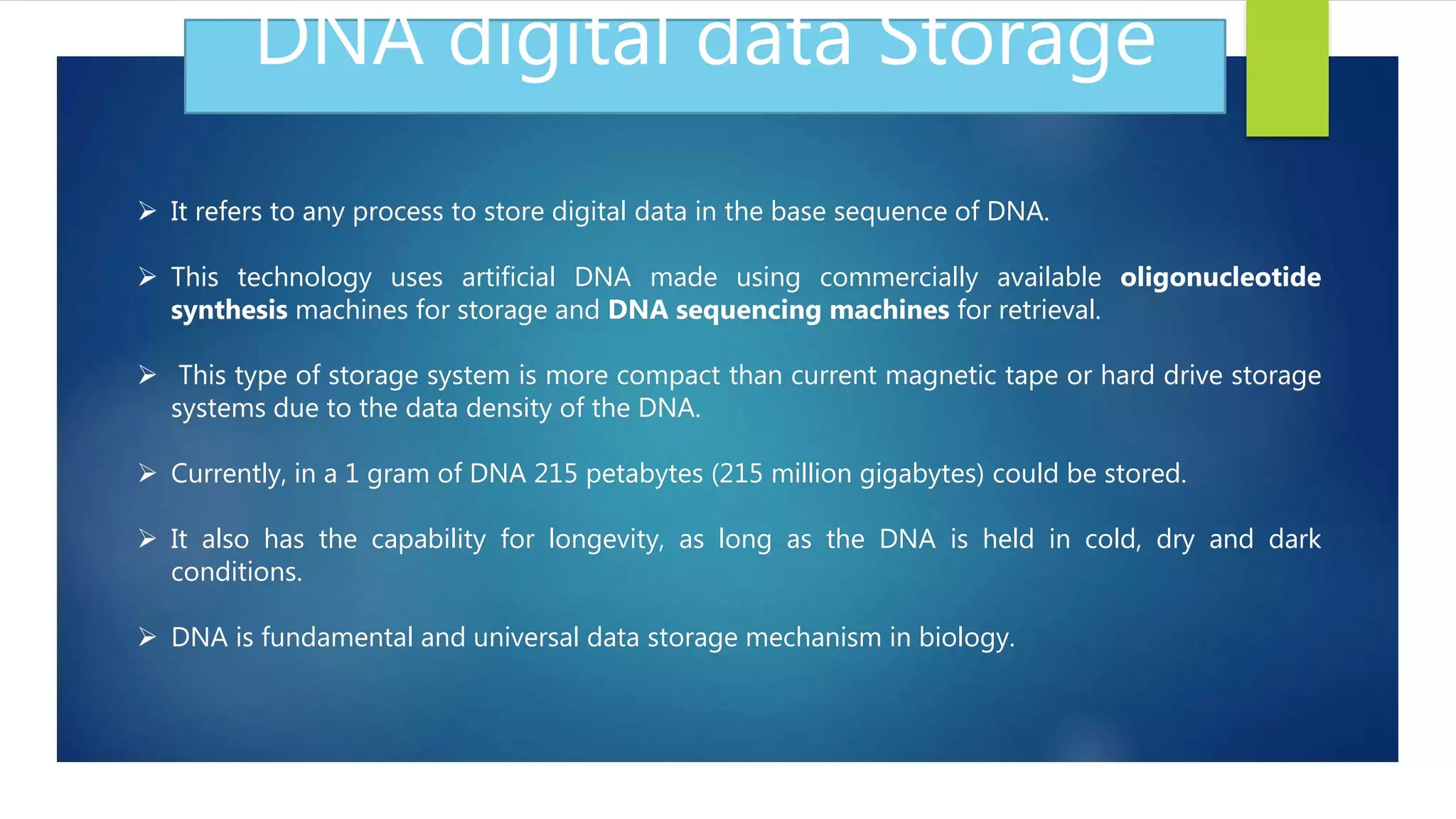DNA digital data Storage
 It refers to any process to store digital data in the base sequence of DNA.
 This technology uses artificial DNA made using commercially available oligonucleotide
synthesis machines for storage and DNA sequencing machines for retrieval.
 This type of storage system is more compact than current magnetic tape or hard drive storage
systems due to the data density of the DNA.
 Currently, in a 1 gram of DNA 215 petabytes (215 million gigabytes) could be stored.
 It also has the capability for longevity, as long as the DNA is held in cold, dry and dark
conditions.
 DNA is fundamental and universal data storage mechanism in biology.
 