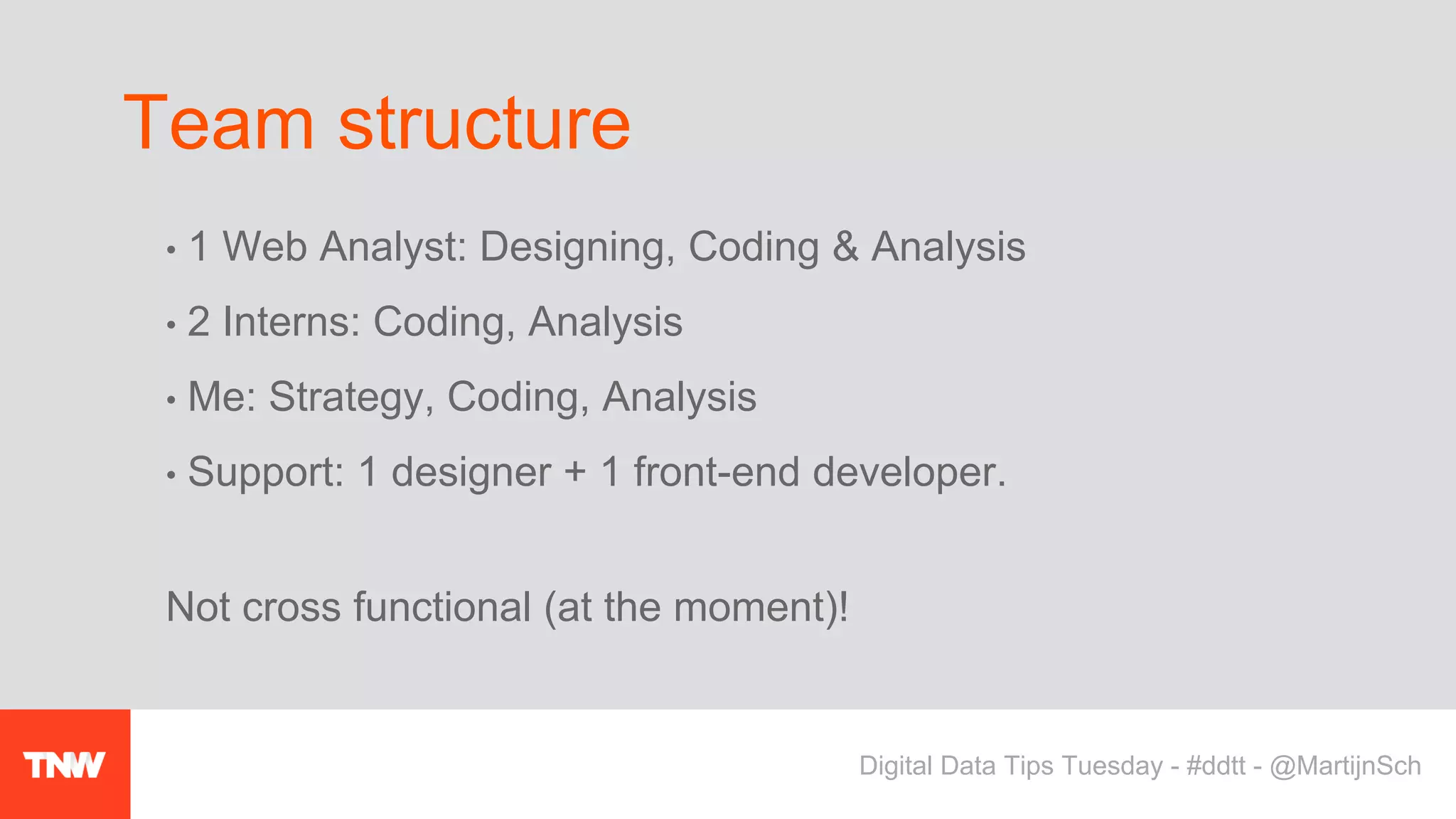 • 1 Web Analyst: Designing, Coding & Analysis
• 2 Interns: Coding, Analysis
• Me: Strategy, Coding, Analysis
• Support: 1 designer + 1 front-end developer.
Not cross functional (at the moment)!
Team structure
Digital Data Tips Tuesday - #ddtt - @MartijnSch
 