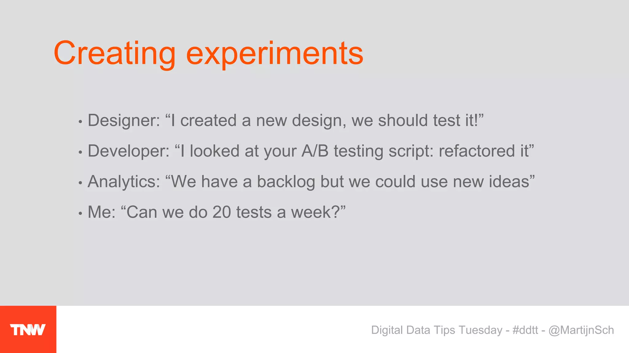 • Designer: “I created a new design, we should test it!”
• Developer: “I looked at your A/B testing script: refactored it”
• Analytics: “We have a backlog but we could use new ideas”
• Me: “Can we do 20 tests a week?”
Creating experiments
Digital Data Tips Tuesday - #ddtt - @MartijnSch
 