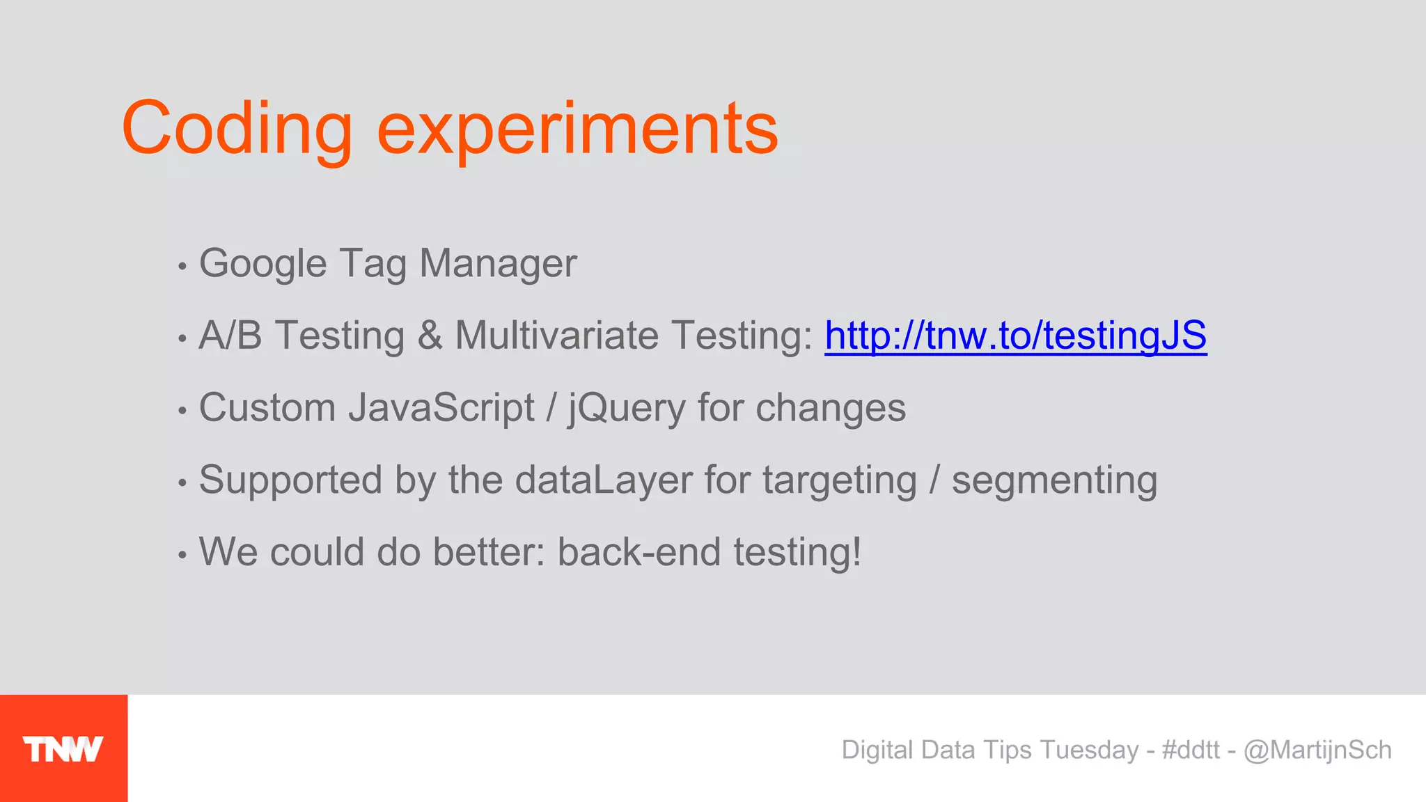 • Google Tag Manager
• A/B Testing & Multivariate Testing: http://tnw.to/testingJS
• Custom JavaScript / jQuery for changes
• Supported by the dataLayer for targeting / segmenting
• We could do better: back-end testing!
Coding experiments
Digital Data Tips Tuesday - #ddtt - @MartijnSch
 