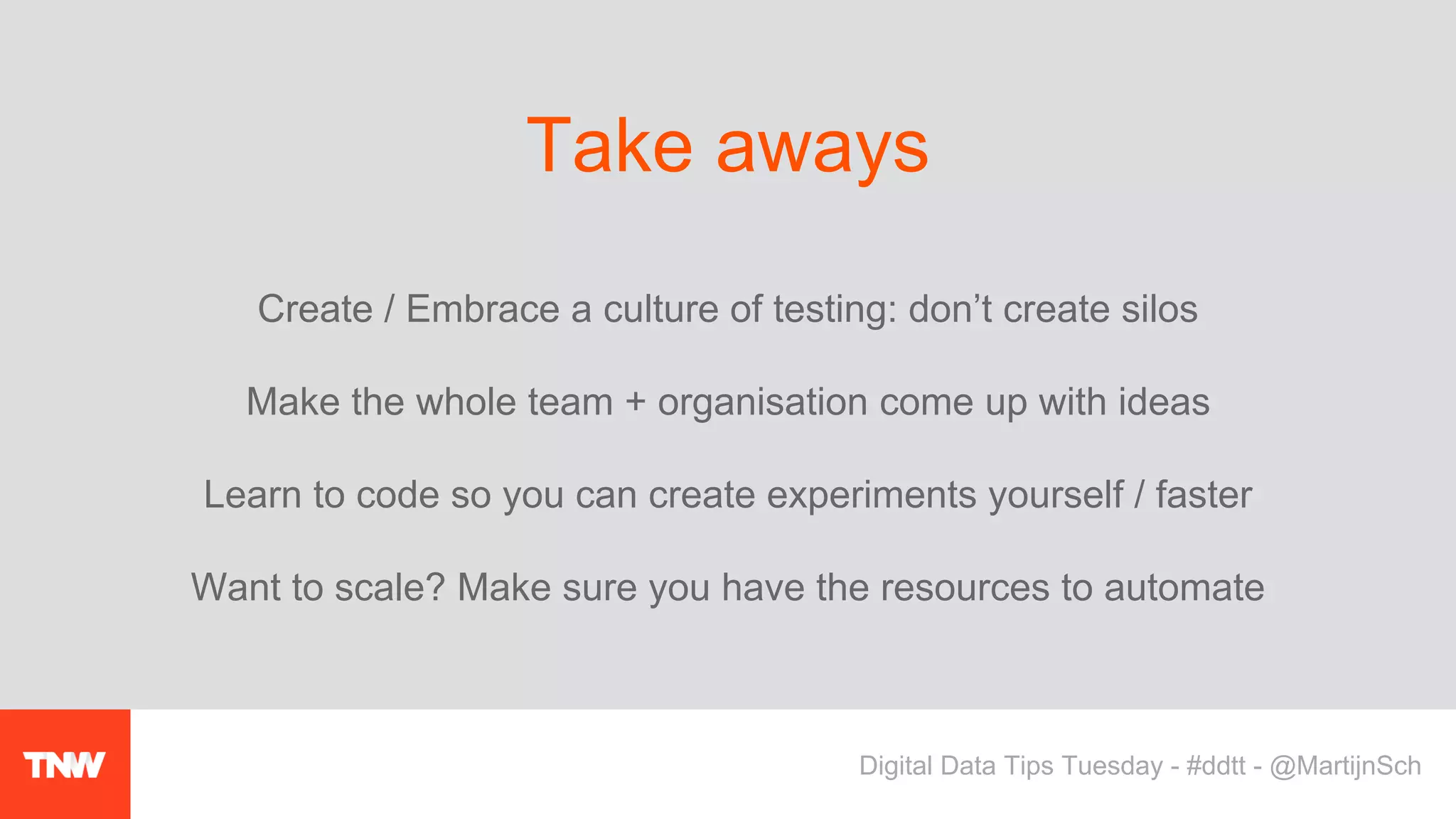 Create / Embrace a culture of testing: don’t create silos
Make the whole team + organisation come up with ideas
Learn to code so you can create experiments yourself / faster
Want to scale? Make sure you have the resources to automate
Take aways
Digital Data Tips Tuesday - #ddtt - @MartijnSch
 