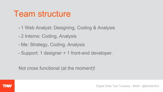 • 1 Web Analyst: Designing, Coding & Analysis
• 2 Interns: Coding, Analysis
• Me: Strategy, Coding, Analysis
• Support: 1 designer + 1 front-end developer.
Not cross functional (at the moment)!
Team structure
Digital Data Tips Tuesday - #ddtt - @MartijnSch
 