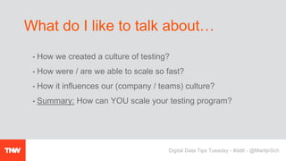 • How we created a culture of testing?
• How were / are we able to scale so fast?
• How it influences our (company / teams) culture?
• Summary: How can YOU scale your testing program?
What do I like to talk about…
Digital Data Tips Tuesday - #ddtt - @MartijnSch
 