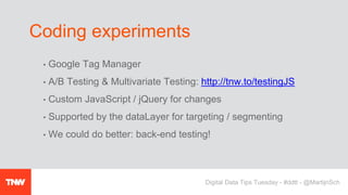 • Google Tag Manager
• A/B Testing & Multivariate Testing: http://tnw.to/testingJS
• Custom JavaScript / jQuery for changes
• Supported by the dataLayer for targeting / segmenting
• We could do better: back-end testing!
Coding experiments
Digital Data Tips Tuesday - #ddtt - @MartijnSch
 