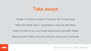 Create / Embrace a culture of testing: don’t create silos
Make the whole team + organisation come up with ideas
Learn to code so you can create experiments yourself / faster
Want to scale? Make sure you have the resources to automate
Take aways
Digital Data Tips Tuesday - #ddtt - @MartijnSch
 