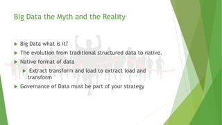 Big Data the Myth and the Reality
 Big Data what is it?
 The evolution from traditional structured data to native.
 Native format of data
 Extract transform and load to extract load and
transform
 Governance of Data must be part of your strategy
 
