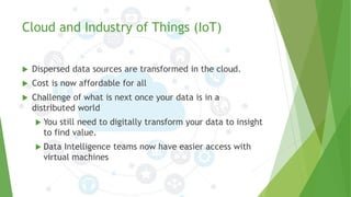 Cloud and Industry of Things (IoT)
 Dispersed data sources are transformed in the cloud.
 Cost is now affordable for all
 Challenge of what is next once your data is in a
distributed world
 You still need to digitally transform your data to insight
to find value.
 Data Intelligence teams now have easier access with
virtual machines
 