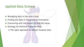 Applied Data Science
 Wrangling data in the wild is key.
 Finding the Data in dispersed environments
 Conversing with the expert to find the value.
 Strategy for Minimal Viable Services
 The agile approach to digital visualize data
 