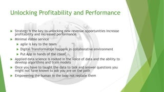 Unlocking Profitability and Performance
 Strategy is the key to unlocking new revenue opportunities increase
profitability and increased performance.
 Minimal viable service
 agile is key to the team
 Digital Transformation happens in collaborative environment
 Put App in hands of the client
 Applied data science is rooted in the voice of data and the ability to
develop algorithms and train models
 Once you have to taught the data to talk and answer questions you
might not have known to ask you are on the path
 Empowering the human in the loop not replace them
 