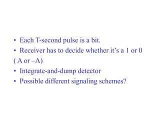 • Each T-second pulse is a bit.
• Receiver has to decide whether it’s a 1 or 0
( A or –A)
• Integrate-and-dump detector
• Possible different signaling schemes?
 