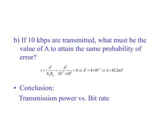 b) If 10 kbps are transmitted, what must be the
value of A to attain the same probability of
error?
• Conclusion:
Transmission power vs. Bit rate
mV
A
A
A
B
N
A
z
p
2
.
63
10
4
4
10
10
3
2
4
7
2
0
2








 

 