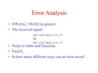 Error Analysis
• 0s1(t), 1s2(t) in general.
• The received signal:
• Noise is white and Gaussian.
• Find PE
• In how many different ways can an error occur?
T
t
t
t
t
n
t
s
t
y
OR
T
t
t
t
t
n
t
s
t
y










0
0
2
0
0
1
),
(
)
(
)
(
),
(
)
(
)
(
 