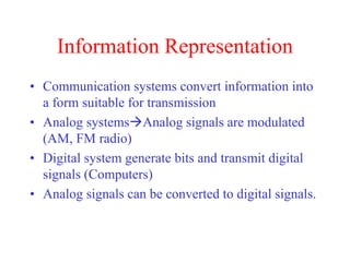 Information Representation
• Communication systems convert information into
a form suitable for transmission
• Analog systemsAnalog signals are modulated
(AM, FM radio)
• Digital system generate bits and transmit digital
signals (Computers)
• Analog signals can be converted to digital signals.
 