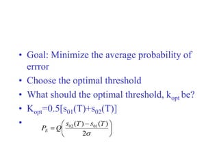 • Goal: Minimize the average probability of
errror
• Choose the optimal threshold
• What should the optimal threshold, kopt be?
• Kopt=0.5[s01(T)+s02(T)]
•





 


2
)
(
)
( 01
02 T
s
T
s
Q
PE
 