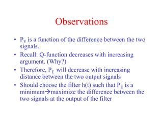 Observations
• PE is a function of the difference between the two
signals.
• Recall: Q-function decreases with increasing
argument. (Why?)
• Therefore, PE will decrease with increasing
distance between the two output signals
• Should choose the filter h(t) such that PE is a
minimummaximize the difference between the
two signals at the output of the filter
 