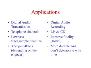 Applications
• Digital Audio
Transmission
• Telephone channels
• Lowpass
filter,sample,quantize
• 32kbps-64kbps
(depending on the
encoder)
• Digital Audio
Recording
• LP vs. CD
• Improve fidelity
(How?)
• More durable and
don’t deteriorate with
time
 