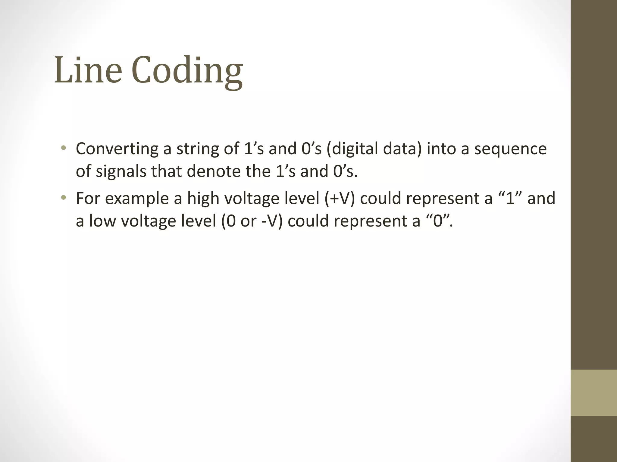 Line Coding • Converting a string of 1’s and 0’s (digital data) into a sequence of signals that denote the 1’s and 0’s. • For example a high voltage level (+V) could represent a “1” and a low voltage level (0 or -V) could represent a “0”. 
