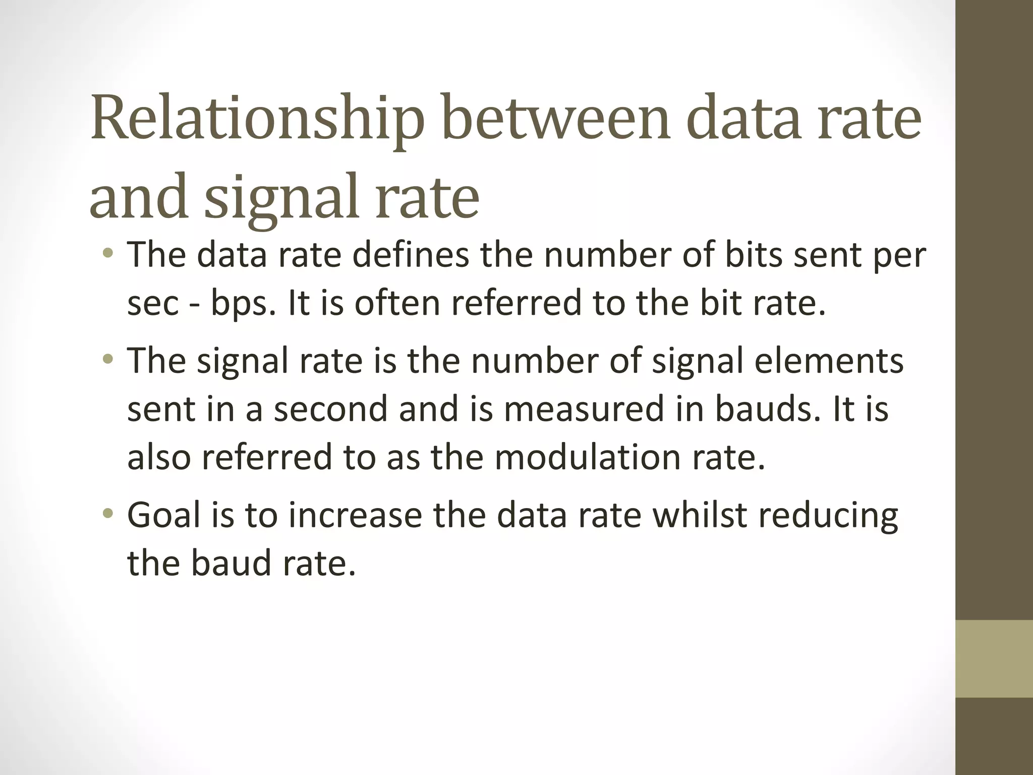 Relationship between data rate and signal rate • The data rate defines the number of bits sent per sec - bps. It is often referred to the bit rate. • The signal rate is the number of signal elements sent in a second and is measured in bauds. It is also referred to as the modulation rate. • Goal is to increase the data rate whilst reducing the baud rate. 