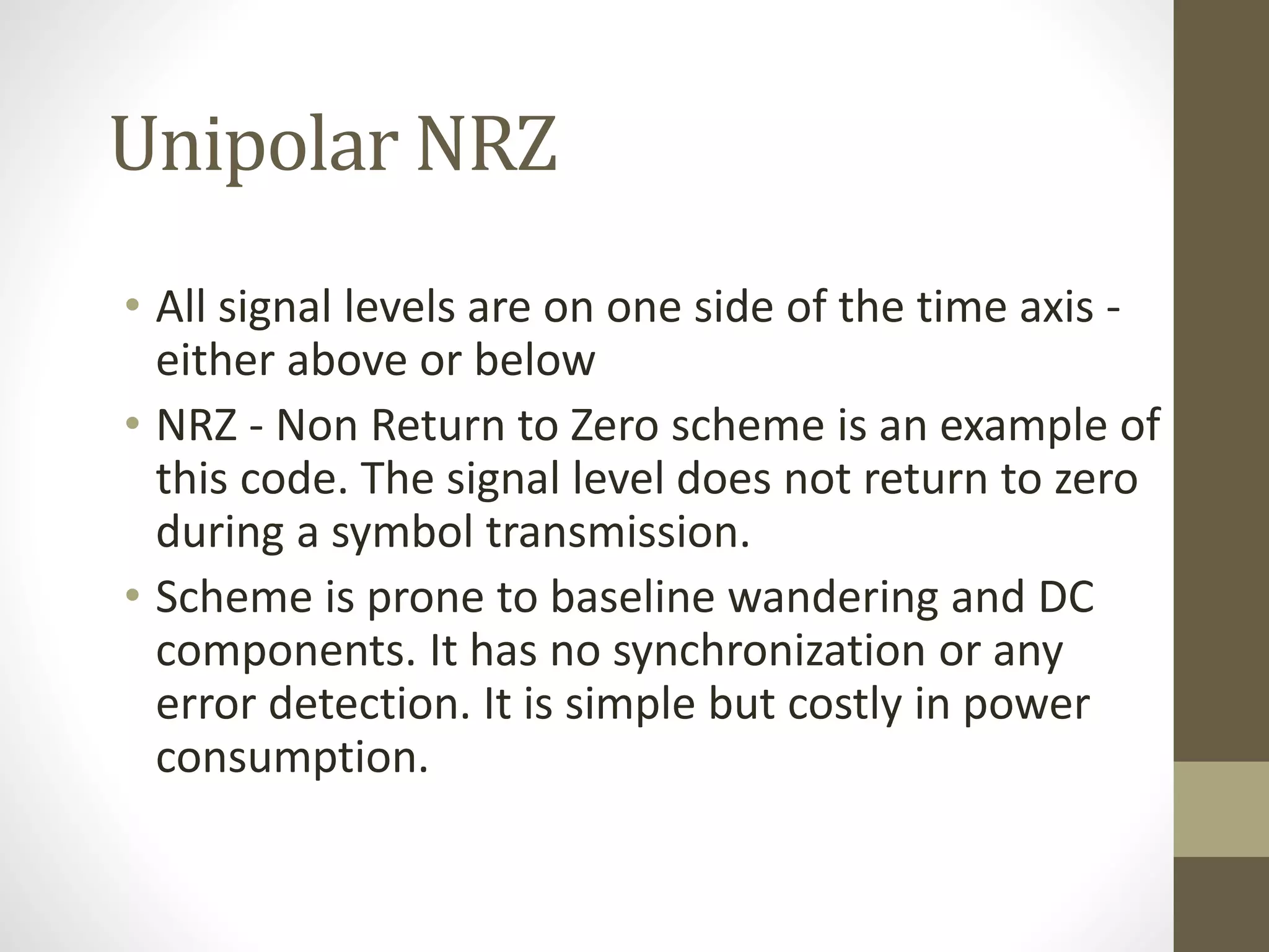 Unipolar NRZ • All signal levels are on one side of the time axis - either above or below • NRZ - Non Return to Zero scheme is an example of this code. The signal level does not return to zero during a symbol transmission. • Scheme is prone to baseline wandering and DC components. It has no synchronization or any error detection. It is simple but costly in power consumption. 