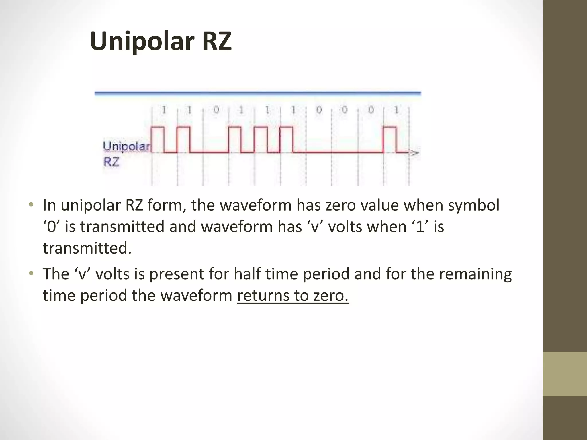 Unipolar RZ • In unipolar RZ form, the waveform has zero value when symbol ‘0’ is transmitted and waveform has ‘v’ volts when ‘1’ is transmitted. • The ‘v’ volts is present for half time period and for the remaining time period the waveform returns to zero. 