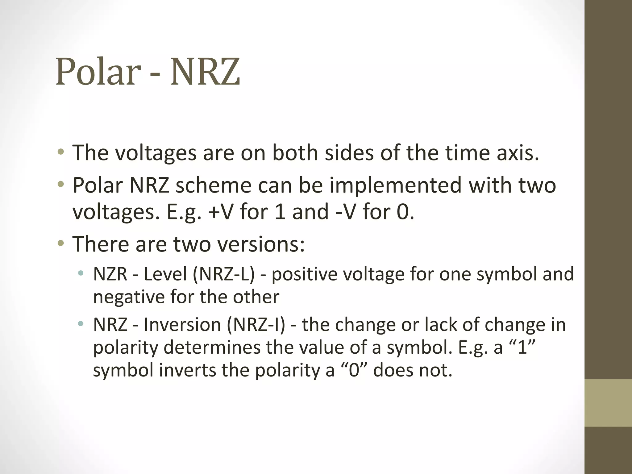 Polar - NRZ • The voltages are on both sides of the time axis. • Polar NRZ scheme can be implemented with two voltages. E.g. +V for 1 and -V for 0. • There are two versions: • NZR - Level (NRZ-L) - positive voltage for one symbol and negative for the other • NRZ - Inversion (NRZ-I) - the change or lack of change in polarity determines the value of a symbol. E.g. a “1” symbol inverts the polarity a “0” does not. 