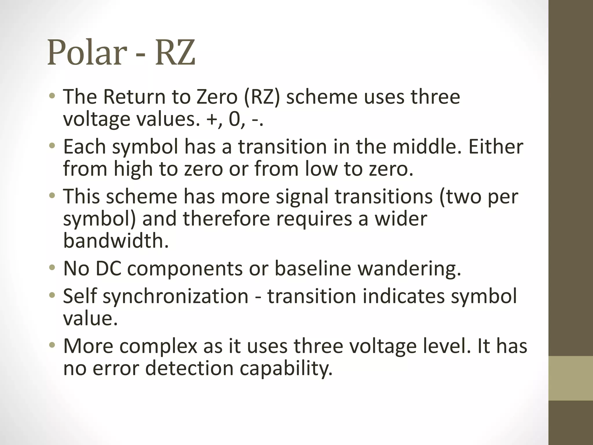 Polar - RZ • The Return to Zero (RZ) scheme uses three voltage values. +, 0, -. • Each symbol has a transition in the middle. Either from high to zero or from low to zero. • This scheme has more signal transitions (two per symbol) and therefore requires a wider bandwidth. • No DC components or baseline wandering. • Self synchronization - transition indicates symbol value. • More complex as it uses three voltage level. It has no error detection capability. 
