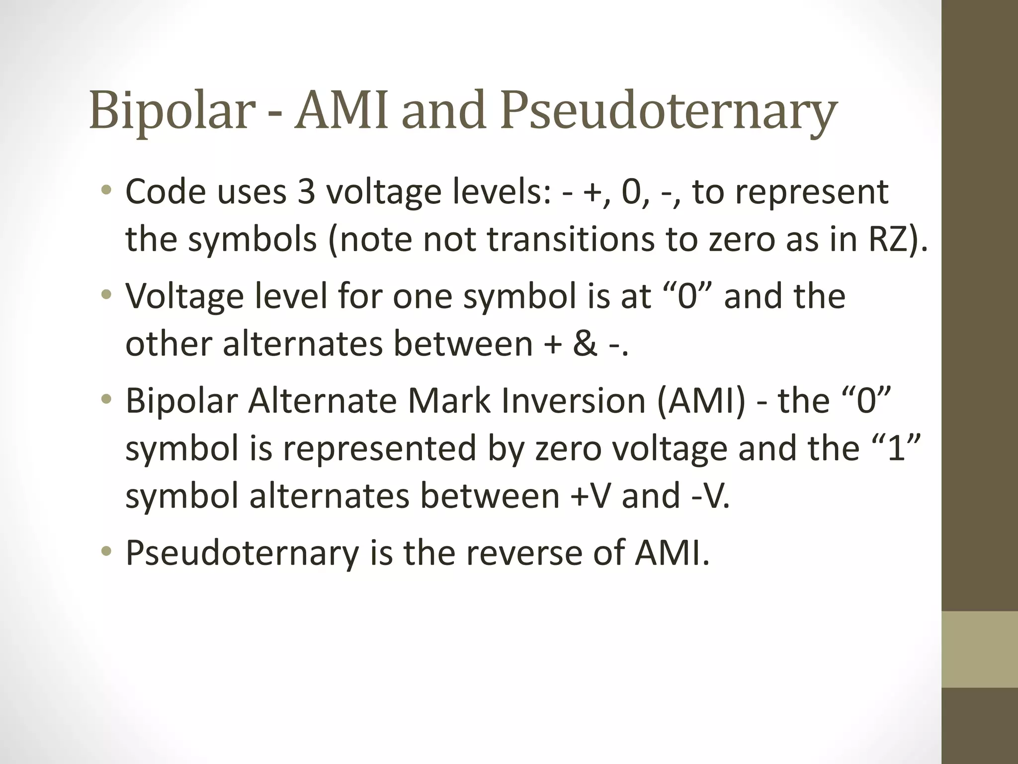 Bipolar - AMI and Pseudoternary • Code uses 3 voltage levels: - +, 0, -, to represent the symbols (note not transitions to zero as in RZ). • Voltage level for one symbol is at “0” and the other alternates between + & -. • Bipolar Alternate Mark Inversion (AMI) - the “0” symbol is represented by zero voltage and the “1” symbol alternates between +V and -V. • Pseudoternary is the reverse of AMI. 