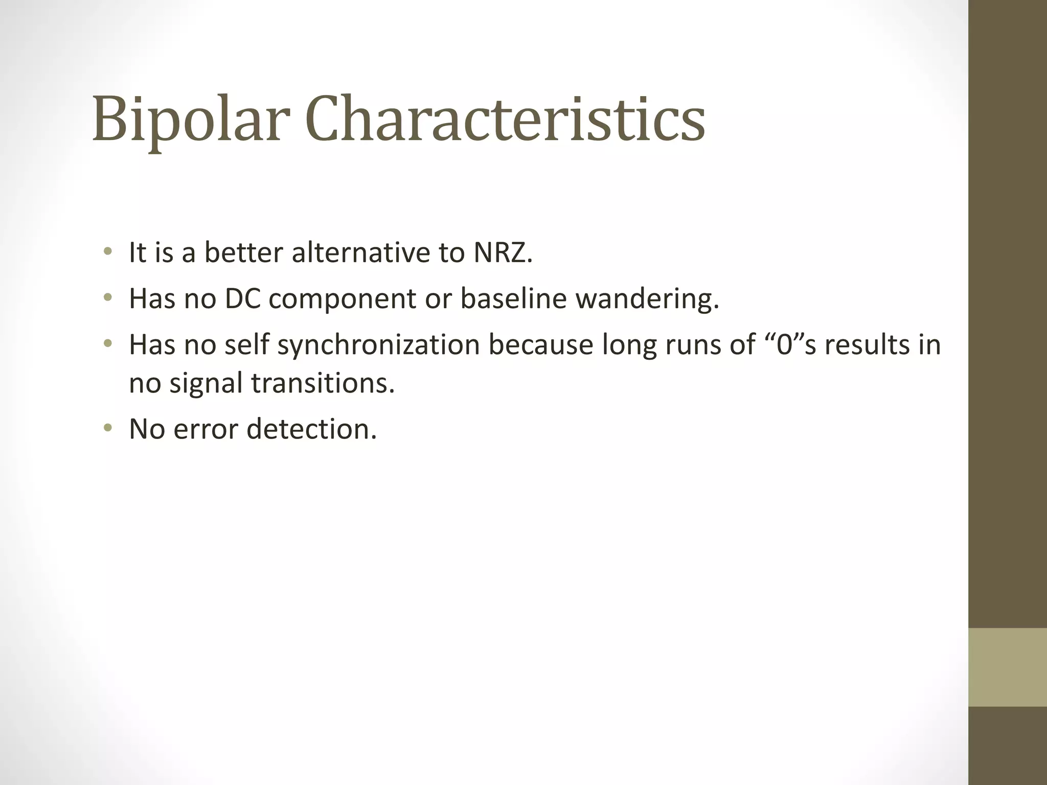 Bipolar Characteristics • It is a better alternative to NRZ. • Has no DC component or baseline wandering. • Has no self synchronization because long runs of “0”s results in no signal transitions. • No error detection. 