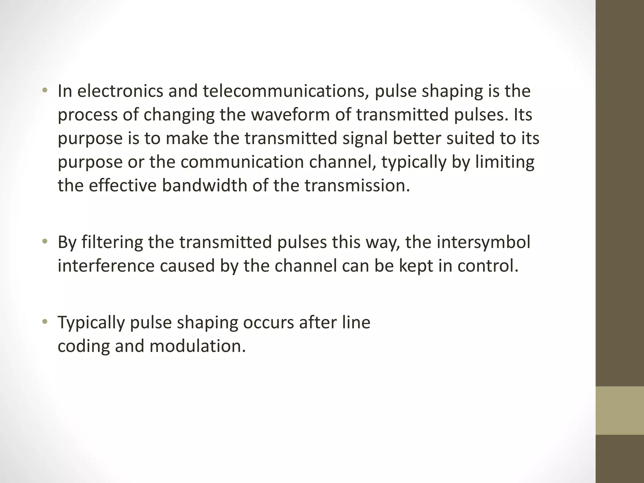 • In electronics and telecommunications, pulse shaping is the process of changing the waveform of transmitted pulses. Its purpose is to make the transmitted signal better suited to its purpose or the communication channel, typically by limiting the effective bandwidth of the transmission. • By filtering the transmitted pulses this way, the intersymbol interference caused by the channel can be kept in control. • Typically pulse shaping occurs after line coding and modulation. 