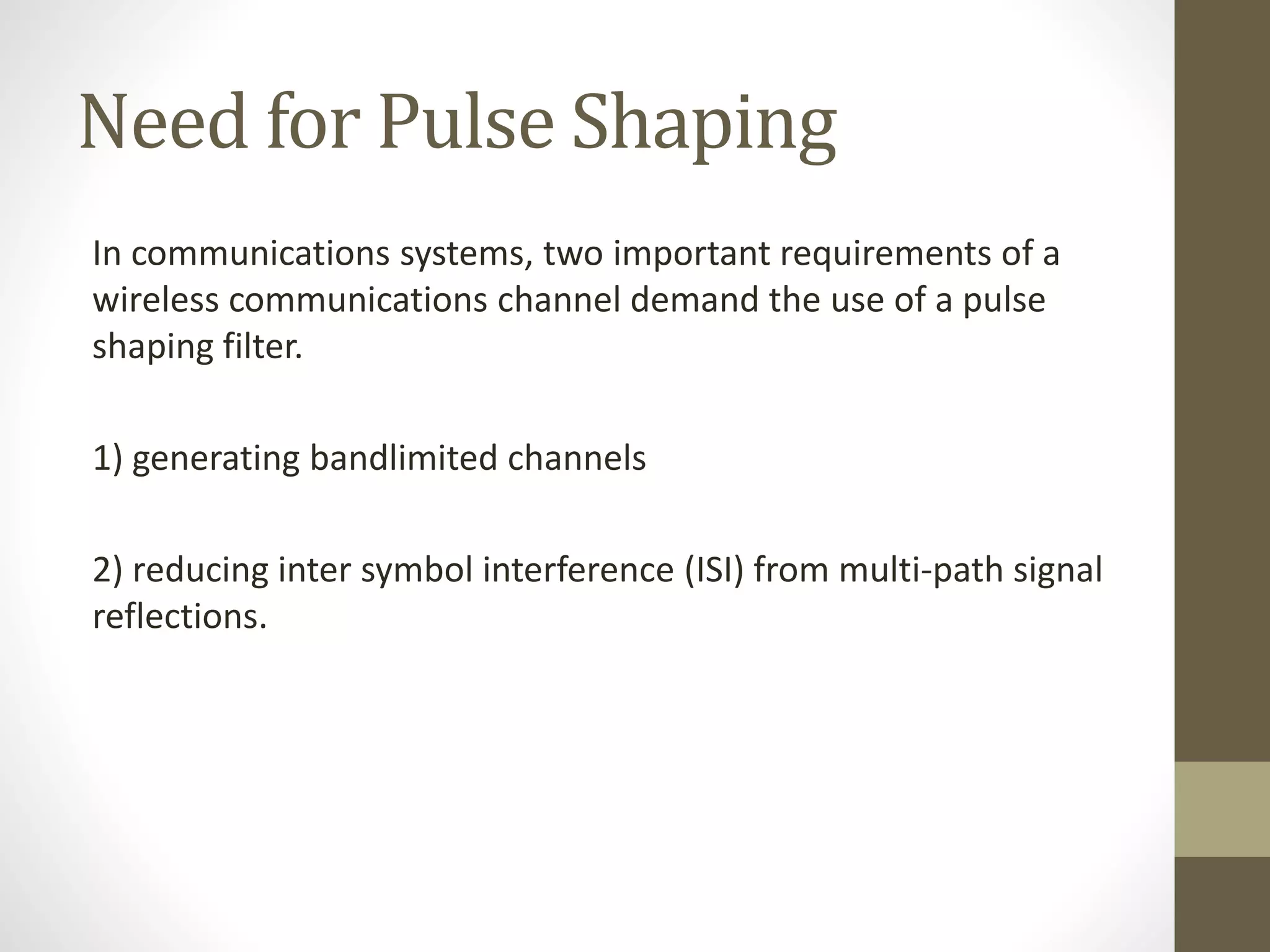 Need for Pulse Shaping In communications systems, two important requirements of a wireless communications channel demand the use of a pulse shaping filter. 1) generating bandlimited channels 2) reducing inter symbol interference (ISI) from multi-path signal reflections. 