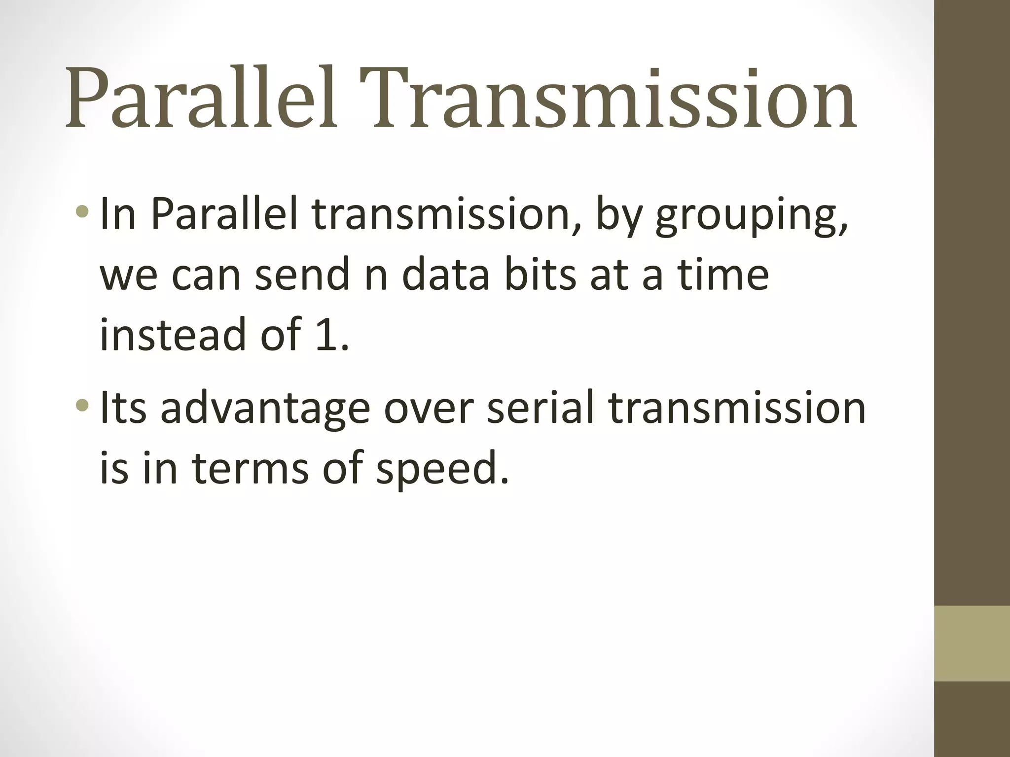 Parallel Transmission •In Parallel transmission, by grouping, we can send n data bits at a time instead of 1. •Its advantage over serial transmission is in terms of speed. 