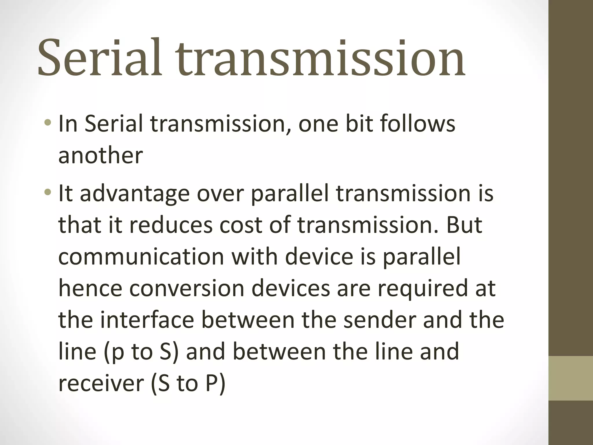 Serial transmission • In Serial transmission, one bit follows another • It advantage over parallel transmission is that it reduces cost of transmission. But communication with device is parallel hence conversion devices are required at the interface between the sender and the line (p to S) and between the line and receiver (S to P) 