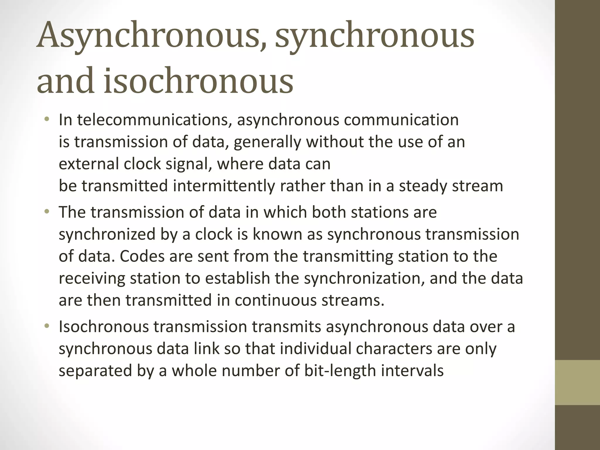 Asynchronous, synchronous and isochronous • In telecommunications, asynchronous communication is transmission of data, generally without the use of an external clock signal, where data can be transmitted intermittently rather than in a steady stream • The transmission of data in which both stations are synchronized by a clock is known as synchronous transmission of data. Codes are sent from the transmitting station to the receiving station to establish the synchronization, and the data are then transmitted in continuous streams. • Isochronous transmission transmits asynchronous data over a synchronous data link so that individual characters are only separated by a whole number of bit-length intervals 