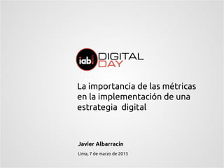 La importancia de las métricas
en la implementación de una
estrategia digital



Javier Albarracín
Lima, 7 de marzo de 2013
 